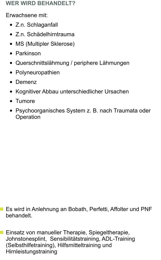 WER WIRD BEHANDELT?  Erwachsene mit:  	Z.n. Schlaganfall  	Z.n. Schdelhirntrauma  	MS (Multipler Sklerose)  	Parkinson  	Querschnittslhmung / periphere Lhmungen  	Polyneuropathien  	Demenz  	Kognitiver Abbau unterschiedlicher Ursachen  	Tumore  	Psychoorganisches System z. B. nach Traumata oder Operation   Es wird in Anlehnung an Bobath, Perfetti, Affolter und PNF behandelt.     Einsatz von manueller Therapie, Spiegeltherapie, Johnstonesplint,  Sensibilittstraining, ADL-Training (Selbsthilfetraining), Hilfsmitteltraining und Hirnleistungstraining