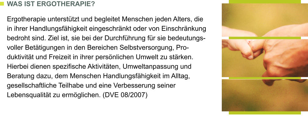 WAS IST ERGOTHERAPIE?  Ergotherapie untersttzt und begleitet Menschen jeden Alters, die in ihrer Handlungsfhigkeit eingeschrnkt oder von Einschrnkung bedroht sind. Ziel ist, sie bei der Durchfhrung fr sie bedeutungs-voller Bettigungen in den Bereichen Selbstversorgung, Pro-duktivitt und Freizeit in ihrer persnlichen Umwelt zu strken. Hierbei dienen spezifische Aktivitten, Umweltanpassung und Beratung dazu, dem Menschen Handlungsfhigkeit im Alltag, gesellschaftliche Teilhabe und eine Verbesserung seiner Lebensqualitt zu ermglichen. (DVE 08/2007)